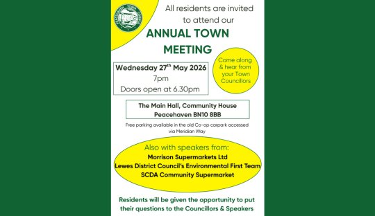 ALL RESIDENTS ARE INVITED TO ATTEND THE ANNUAL TOWN MEETING Wednesday 27th May 2026 7pm Doors open at 6.30pm The Main Hall, Community House, Peacehaven BN10 8BB Free parking available in the old Co-op carpark accessed via Meridian Way. With speakers from: Morrison Supermarkets Ltd Lewes District Council’s Environmental First Team SCDA Community Supermarket Residents will be given the opportunity to put their questions to the Councillors & Speakers